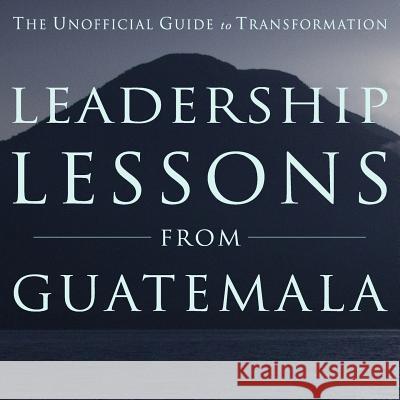 Leadership Lessons from Guatemala: The Unofficial Guide to Transformation MR Nathan T. Eckel Barbara Leigh David B. Rich 9780615860770