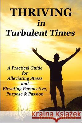 Thriving in Turbulent Times: A Practical Guide for Alleviating Stress and Elevating Perspective, Purpose, & Passion John J. Bush 9780615941103