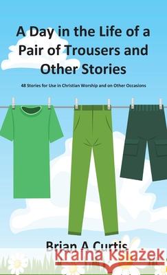 A Day in the Life of a Pair of Trousers and Other Stories: 48 Stories for Use in Christian Worship and on Other Occasions Brian a. Curtis 9780645124033