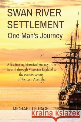 SWAN RIVER SETTLEMENT One Man's Journey: A fascinating historical journey from Ireland through Victorian England to the remote colony of Western Austr Le Page, Michael 9780645535006