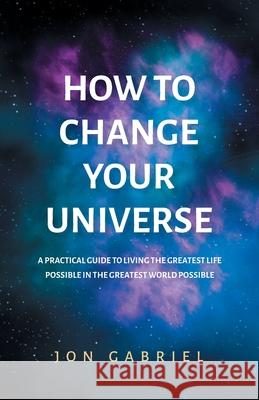 How to Change Your Universe: A practical guide to living the greatest life possible - in the greatest world possible Jon Gabriel 9780646833941 Gabriel Method Pty Ltd