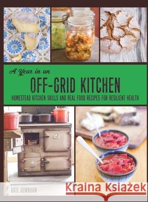 A Year in an Off-Grid Kitchen: Homestead Kitchen Skills and Real Food Recipes for Resilient Health Kate Downham 9780648466154 Markensgrode