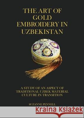 The Art of Gold Embroidery in Uzbekistan: A Study of an Aspect of Traditional Uzbek Material Culture in Transition. Suzanne Pennell Jabyn Pennel Dana McCown 9780648657958