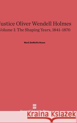 Justice Oliver Wendell Holmes, Volume I, The Shaping Years, 1841-1870 Mark DeWolfe Howe 9780674863309