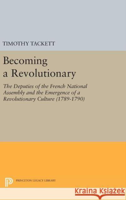 Becoming a Revolutionary: The Deputies of the French National Assembly and the Emergence of a Revolutionary Culture (1789-1790) Timothy Tackett 9780691631929 Princeton University Press
