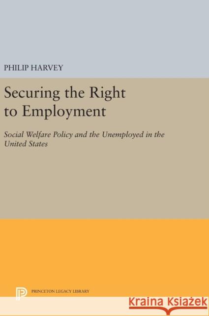 Securing the Right to Employment: Social Welfare Policy and the Unemployed in the United States Philip Harvey 9780691634043