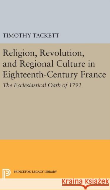 Religion, Revolution, and Regional Culture in Eighteenth-Century France: The Ecclesiastical Oath of 1791 Timothy Tackett 9780691639017 Princeton University Press