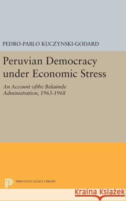 Peruvian Democracy Under Economic Stress: An Account Ofthe Belaúnde Administration, 1963-1968 Kuczynski-Godard, Pedro-Pablo 9780691643816
