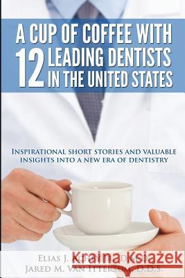A Cup Of Coffee With 12 Leading Dentists In The United States: Inspirational short stories and valuable insights into a new era of dentistry Van Ittersum D. D. S., Jared M. 9780692243268