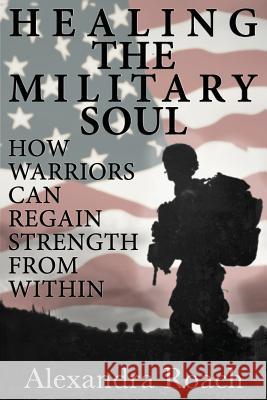 Healing the Military Soul: How Warriors Can Regain Strength from Within Alexandra H. Roac 9780692292969 Holistic Publishing