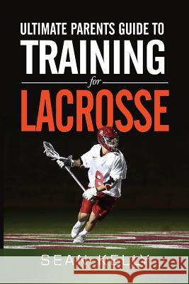 Ultimate Parents Guide to Training For Lacrosse Kelly, Sean 9780692490372