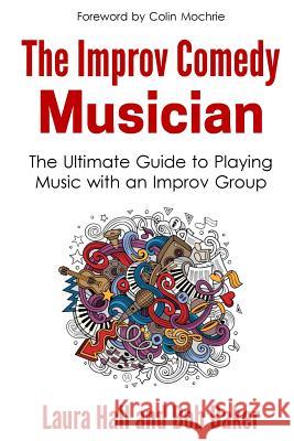 The Improv Comedy Musician: The Ultimate Guide to Playing Music with an Improv Group Laura Hall Bob Baker 9780692753408