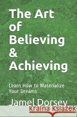 The Art of Believing & Achieving: Learn How to Materialize Your Dreams Jamel Dorsey 9780692769546