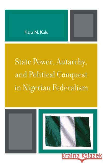 State Power, Autarchy, and Political Conquest in Nigerian Federalism Kalu Ndukwe Kalu 9780739119556 Lexington Books
