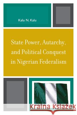 State Power, Autarchy, and Political Conquest in Nigerian Federalism Kalu N. Kalu 9780739119563 Lexington Books