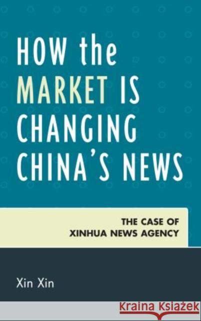 How the Market Is Changing China's News: The Case of Xinhua News Agency Xin, Xin 9780739150955 0