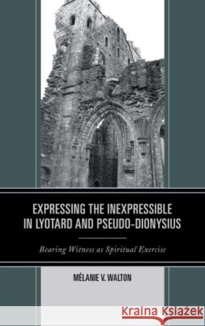 Expressing the Inexpressible in Lyotard and Pseudo-Dionysius: Bearing Witness as Spiritual Exercise Walton, Mélanie V. 9780739183410 Lexington Books