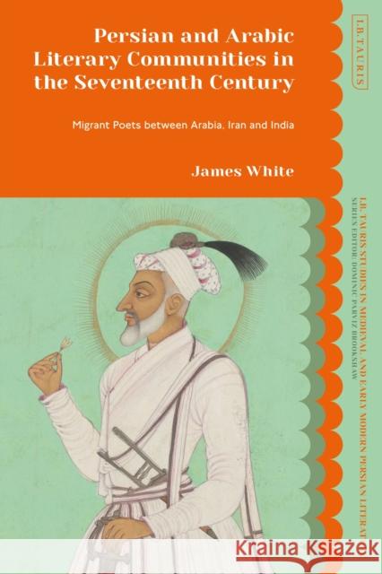 Persian and Arabic Literary Communities in the Seventeenth Century: Migrant Poets Between Arabia, Iran and India White, James 9780755644568