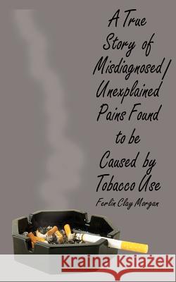A True Story of Misdiagnosed/Unexplainable Pains Found to Be Caused by Tobacco Use Morgan, Ferlin Clay 9780759615908 Authorhouse