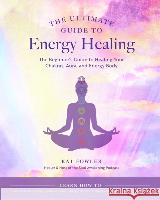 The Ultimate Guide to Energy Healing: The Beginner's Guide to Healing Your Chakras, Aura, and Energy Body Kat Fowler 9780760371756