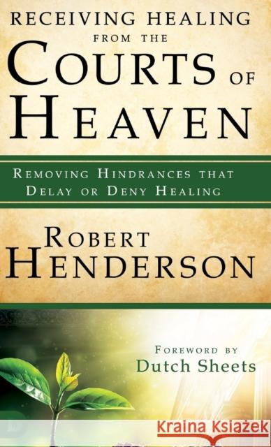 Receiving Healing from the Courts of Heaven: Removing Hindrances That Delay or Deny Healing Robert Henderson Dutch Sheets 9780768417562 Destiny Image Incorporated