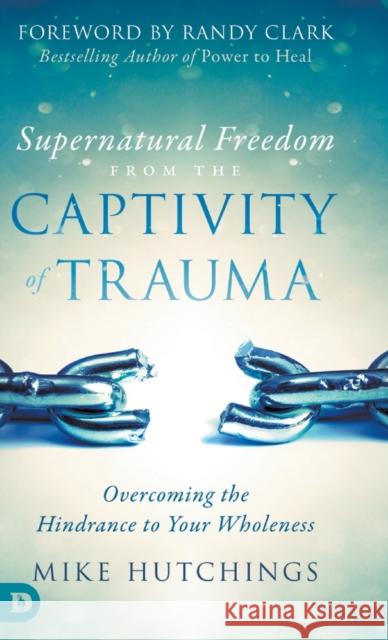 Supernatural Freedom from the Captivity of Trauma: Overcoming the Hindrance to Your Wholeness Mike Hutchings, Randy Clark 9780768446302