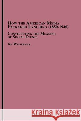 How the American Media Packaged Lynching 1850-1940: Constructing the Meaning of Social Events Wasserman, Ira 9780773408722