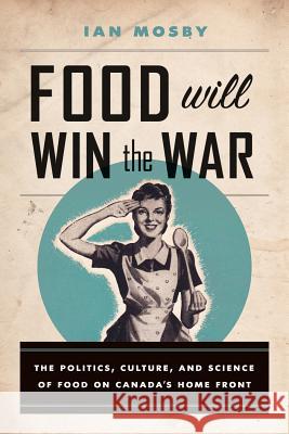 Food Will Win the War: The Politics, Culture, and Science of Food on Canada's Home Front Ian Mosby 9780774827614 UBC Press