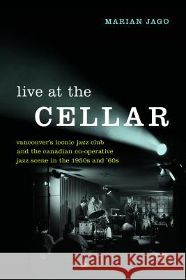 Live at the Cellar: Vancouver's Iconic Jazz Club and the Canadian Co-Operative Jazz Scene in the 1950s and '60s Marian Jago 9780774837682 UBC Press