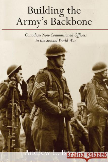 Building the Army's Backbone: Canadian Non-Commissioned Officers in the Second World War Andrew Brown 9780774866965
