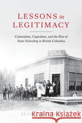 Lessons in Legitimacy: Colonialism, Capitalism, and the Rise of State Schooling in British Columbia Sean Carleton 9780774868075