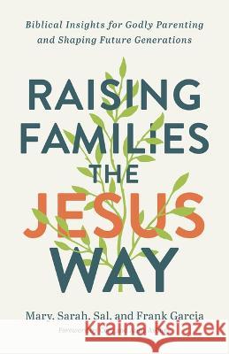 Raising Families the Jesus Way: Biblical Insights for Godly Parenting and Shaping Future Generations Mary Garcia Sarah Garcia Sal Garcia 9780800763169