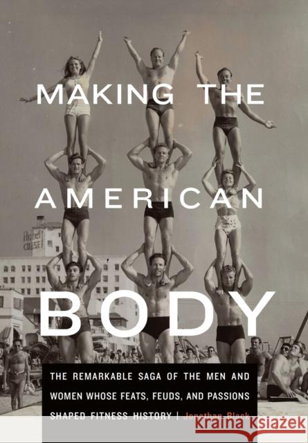 Making the American Body: The Remarkable Saga of the Men and Women Whose Feats, Feuds, and Passions Shaped Fitness History Jonathan Black 9780803243705