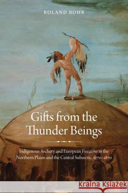 Gifts from the Thunder Beings: Indigenous Archery and European Firearms in the Northern Plains and Central Subarctic, 1670-1870 Bohr, Roland 9780803248380 University of Nebraska Press