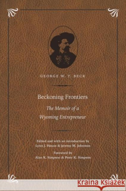 Beckoning Frontiers: The Memoir of a Wyoming Entrepreneur George W. T. Beck Lynn Houze Jeremy M. Johnston 9780803288461