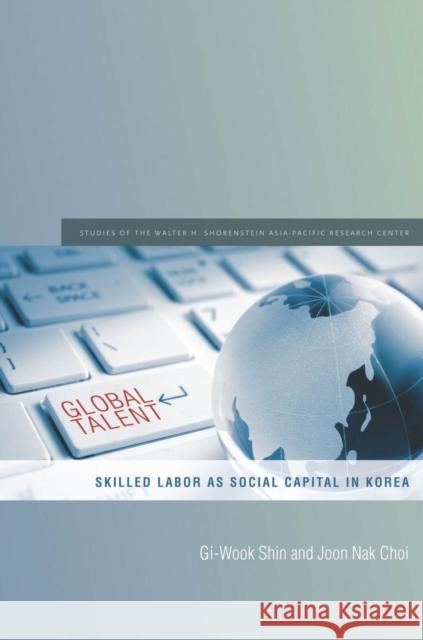 Global Talent: Skilled Labor as Social Capital in Korea Gi-Wook Shin Joon Choi 9780804793490