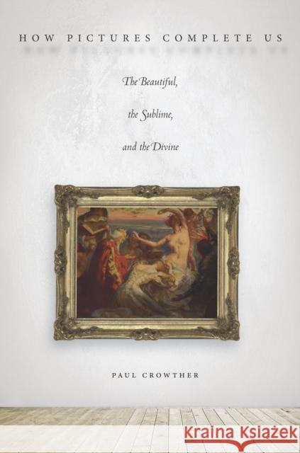 How Pictures Complete Us: The Beautiful, the Sublime, and the Divine Paul Crowther 9780804795739 Stanford University Press
