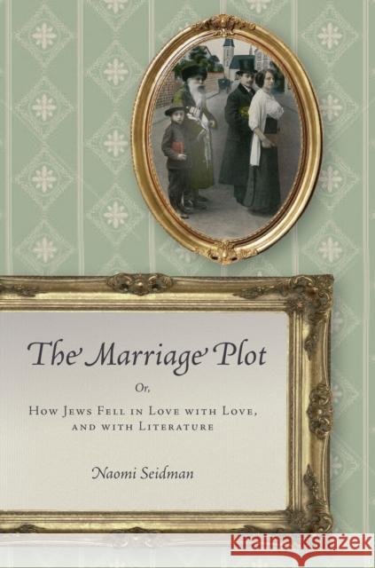 The Marriage Plot: Or, How Jews Fell in Love with Love, and with Literature Naomi Seidman 9780804798433 Stanford University Press