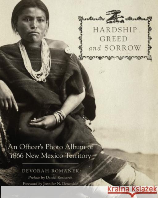 Hardship, Greed, and Sorrow: An Officer's Photo Album of 1866 New Mexico Territory Devorah Romanek Daniel Kosharek Jennifer Nez Denetdale 9780806163932
