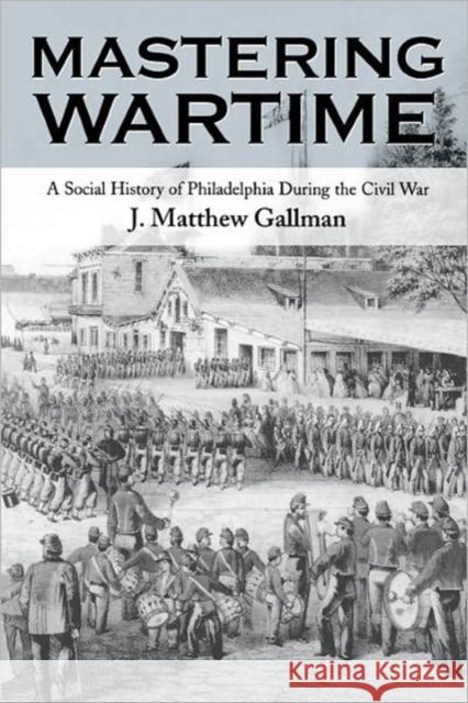 Mastering Wartime: A Social History of Philadelphia During the Civil War Gallman, J. Matthew 9780812217445 University of Pennsylvania Press