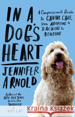 In a Dog's Heart: A Compassionate Guide to Canine Care, from Adopting to Teaching to Bonding Jennifer Arnold 9780812982459