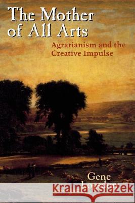 The Mother of All Arts: Agrarianism and the Creative Impulse Gene Logsdon 9780813124438 University Press of Kentucky