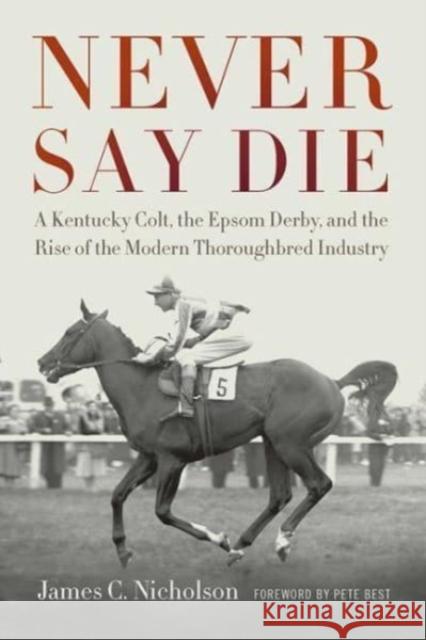 Never Say Die: A Kentucky Colt, the Epsom Derby, and the Rise of the Modern Thoroughbred Industry James C. Nicholson Pete Best 9780813182391