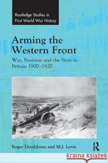 Arming the Western Front: War, Business and the State in Britain 1900-1920 Roger Lloyd-Jones M. J. Lewis 9780815366836