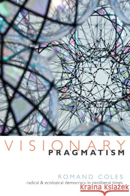 Visionary Pragmatism: Radical and Ecological Democracy in Neoliberal Times Romand Coles 9780822360643