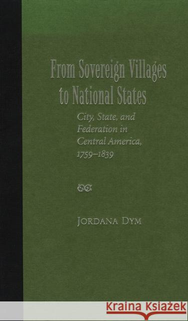 From Sovereign Villages to National States: City, State, and Federation in Central America, 1759-1839 Dym, Jordana 9780826339096 University of New Mexico Press