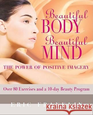 Beautiful Body, Beautiful Mind: The Power of Positive Imagery: Over 80 Exercises and a 10-Day Beauty Program Eric N. Franklin