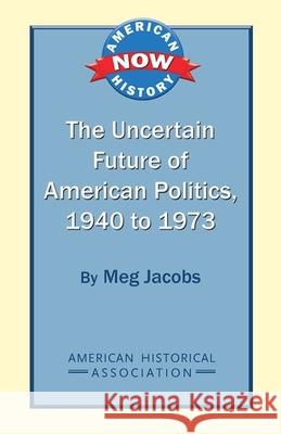 The Uncertain Future of American Politics, 1940 to 1973 Meg Jacobs 9780872291874 American Historical Association