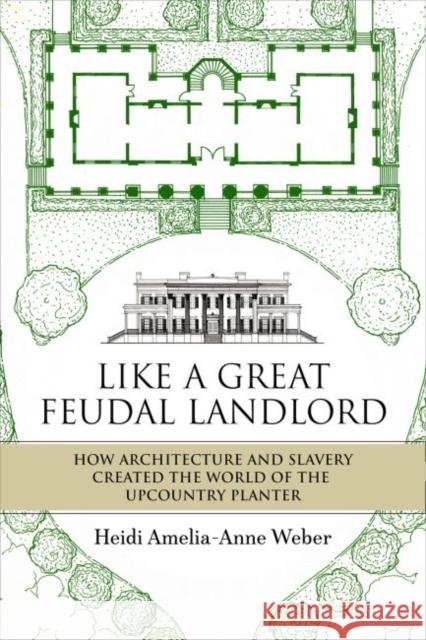 Like a Great Feudal Landlord: How Architecture and Slavery Created the World of the Upcountry Planter Heidi Amelia-Anne Weber 9780881468229