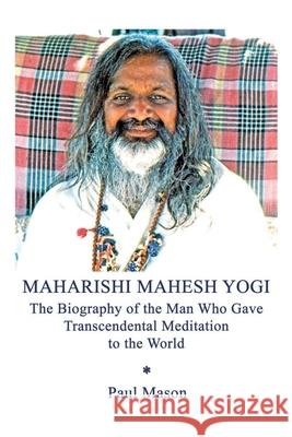 Maharishi Mahesh Yogi: The Biography of the Man Who Gave Transcendental Meditation to the World Paul Mason 9780956222855